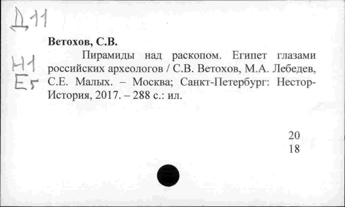 ﻿JW
Lr
Ветохов, C.B.
Пирамиды над раскопом. Египет глазами российских археологов / С.В. Ветохов, М.А. Лебедев, С.Е. Малых. - Москва; Санкт-Петербург: Нестор-История, 2017. - 288 с.: ил.
20
18